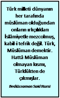 Metin Kutusu: Türk milleti dünyanın her tarafında müslüman olduğundan onların ırkçılıkları İslâmiyetle mezcolmuş, kabil-i tefrik değil. Türk, Müslüman demektir. Hattâ Müslüman olmayan kısmı, Türklükten de çıkmışlar.  Bediüzzaman Said Nursi  